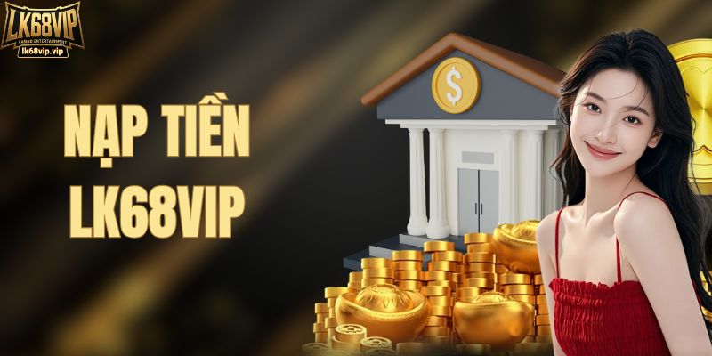 Nạp Tiền LK68VIP Có Dễ Không? Các Bước Chi Tiết Từ A Đến Z